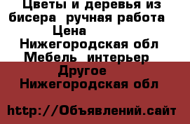 Цветы и деревья из бисера (ручная работа) › Цена ­ 2 500 - Нижегородская обл. Мебель, интерьер » Другое   . Нижегородская обл.